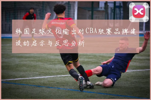 韩国足球文化输出对CBA联赛品牌建设的启示与反思分析