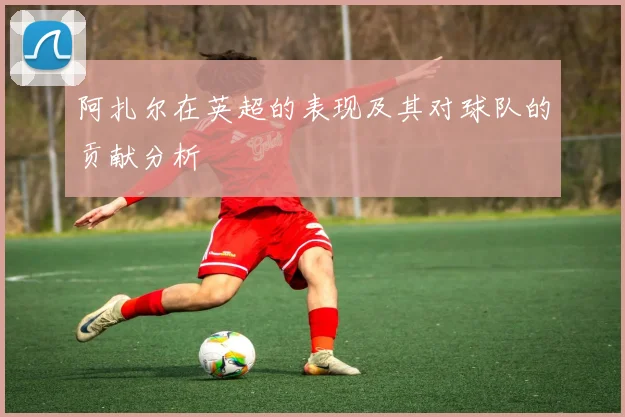 阿扎尔在英超的表现及其对球队的贡献分析