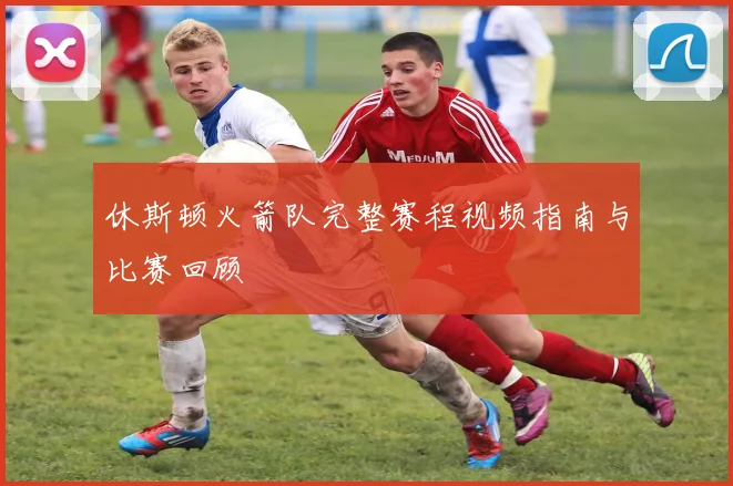 休斯顿火箭队完整赛程视频指南与比赛回顾