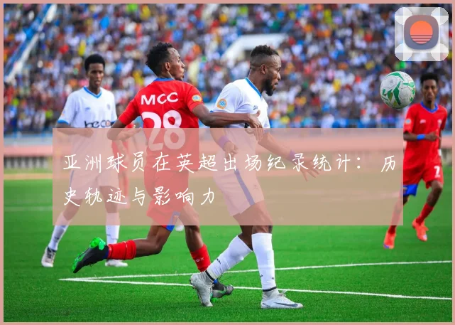 亚洲球员在英超出场纪录统计：历史轨迹与影响力