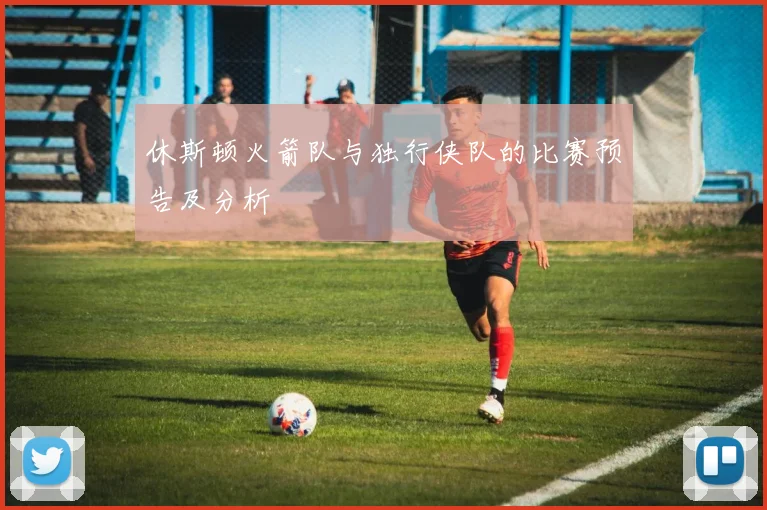 休斯顿火箭队与独行侠队的比赛预告及分析